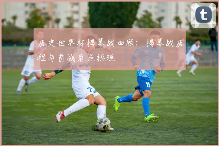 历史世界杯揭幕战回顾:揭幕战历程与首战看点梳理