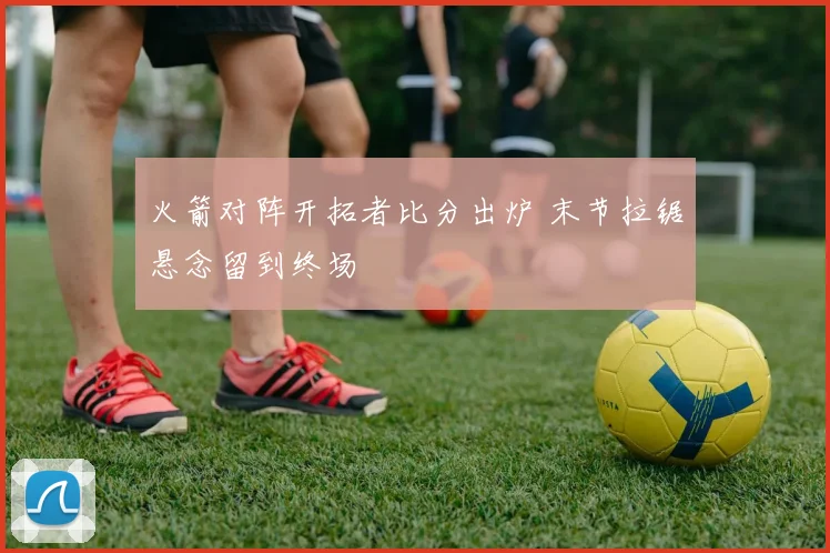火箭对阵开拓者比分出炉 末节拉锯悬念留到终场