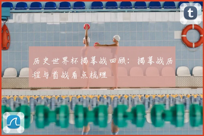 历史世界杯揭幕战回顾：揭幕战历程与首战看点梳理