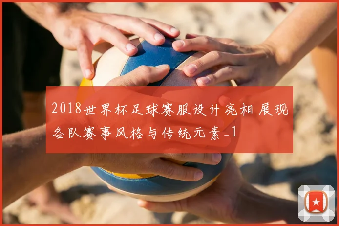 2018世界杯足球赛服设计亮相 展现各队赛事风格与传统元素_1