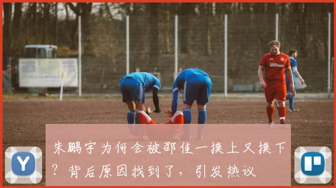 朱鹏宇为何会被邵佳一换上又换下？背后原因找到了，引发热议