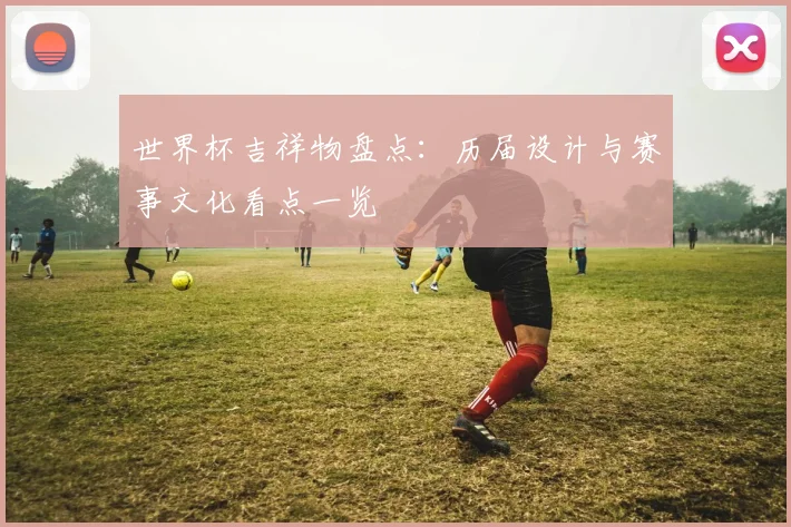 世界杯吉祥物盘点：历届设计与赛事文化看点一览