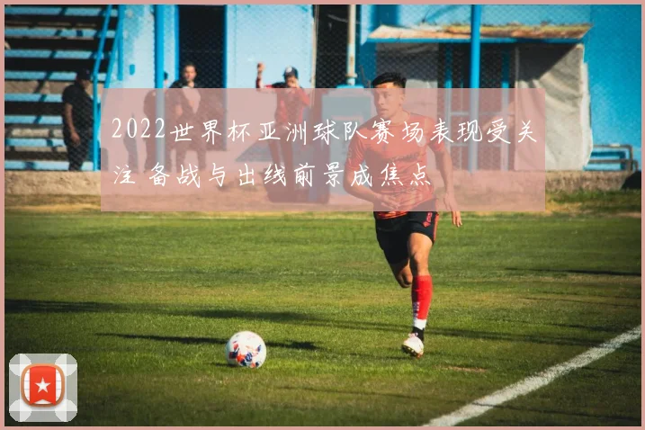2022世界杯亚洲球队赛场表现受关注 备战与出线前景成焦点