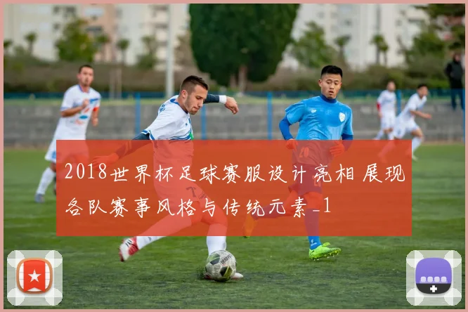 2018世界杯足球赛服设计亮相 展现各队赛事风格与传统元素_1