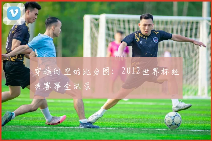 穿越时空的比分图：2012世界杯经典赛事全记录
