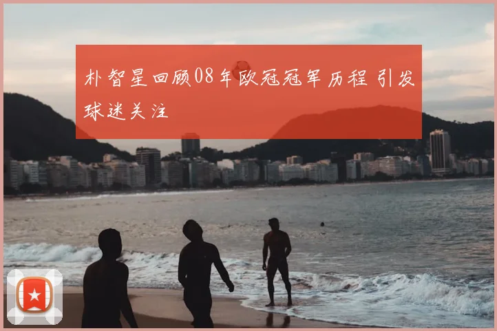 朴智星回顾08年欧冠冠军历程 引发球迷关注