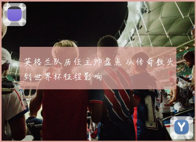 英格兰队历任主帅盘点 从传奇教头到世界杯征程影响