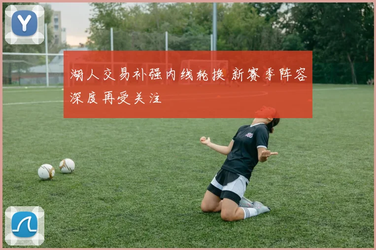 湖人交易补强内线轮换 新赛季阵容深度再受关注