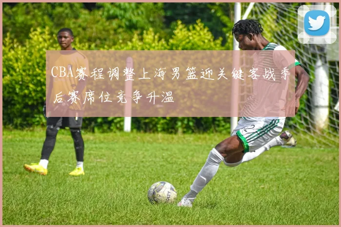 CBA赛程调整上海男篮迎关键客战季后赛席位竞争升温