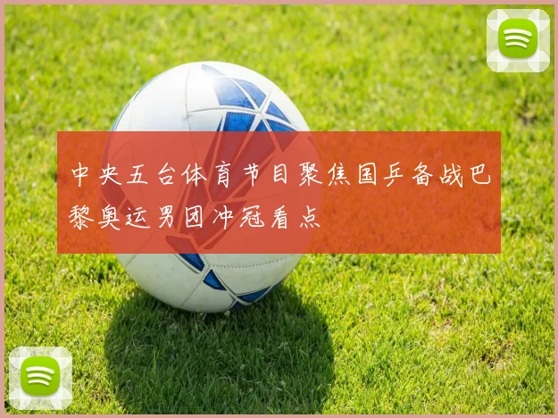中央五台体育节目聚焦国乒备战巴黎奥运男团冲冠看点