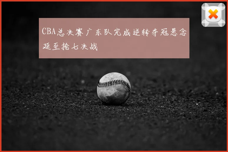 CBA总决赛广东队完成逆转夺冠悬念延至抢七决战