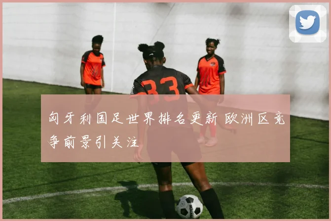 匈牙利国足世界排名更新 欧洲区竞争前景引关注