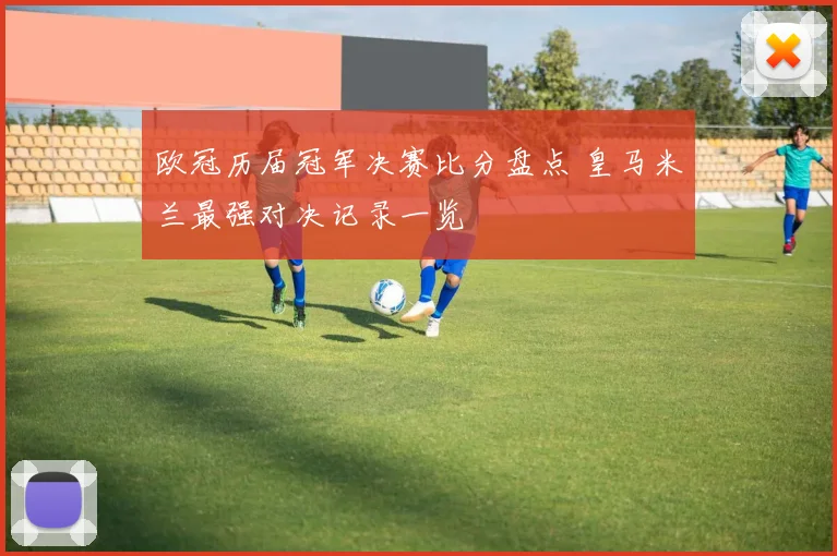 欧冠历届冠军决赛比分盘点 皇马米兰最强对决记录一览