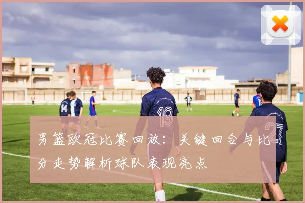 男篮欧冠比赛回放:关键回合与比分走势解析球队表现亮点