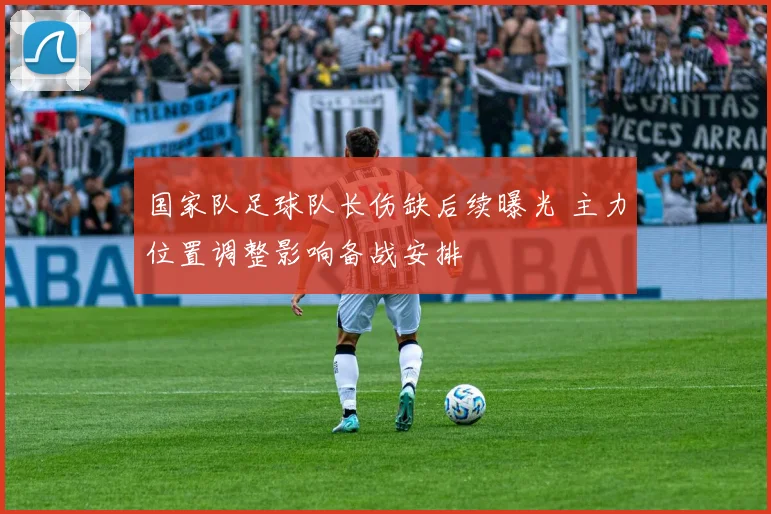 国家队足球队长伤缺后续曝光 主力位置调整影响备战安排