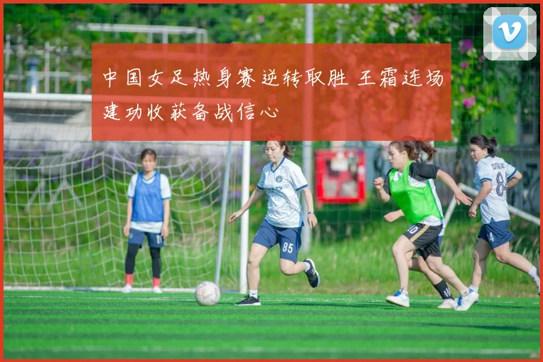 中国女足热身赛逆转取胜 王霜连场建功收获备战信心