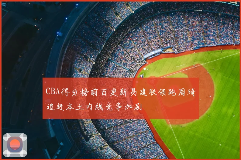 CBA得分榜前百更新易建联领跑周琦追赶本土内线竞争加剧