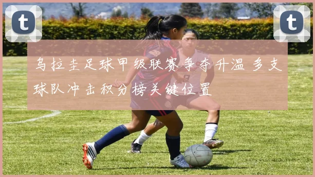 乌拉圭足球甲级联赛争夺升温 多支球队冲击积分榜关键位置