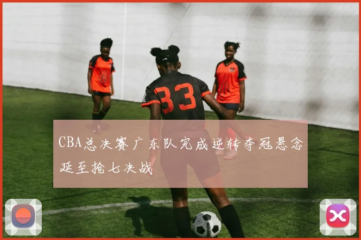 CBA总决赛广东队完成逆转夺冠悬念延至抢七决战