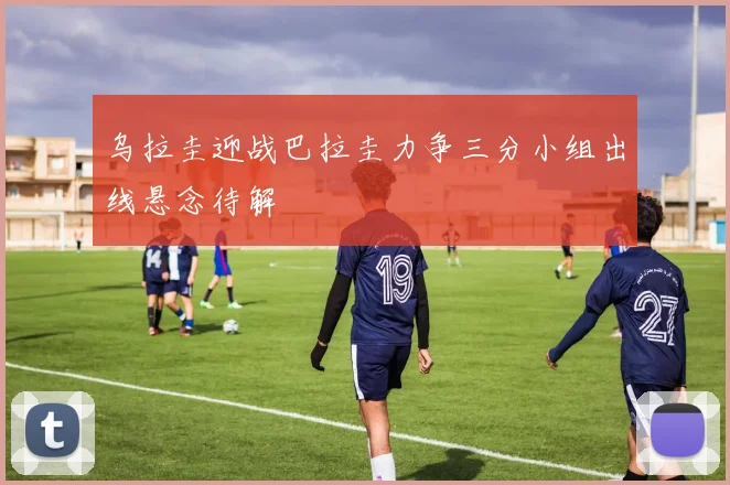 乌拉圭迎战巴拉圭力争三分小组出线悬念待解