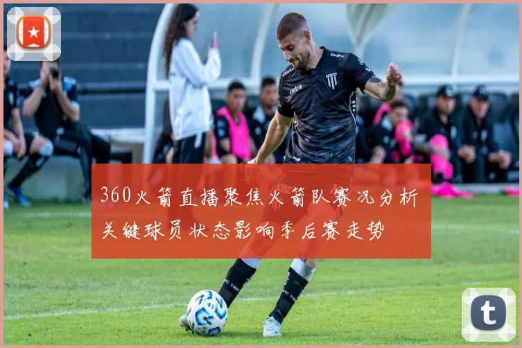 360火箭直播聚焦火箭队赛况分析 关键球员状态影响季后赛走势