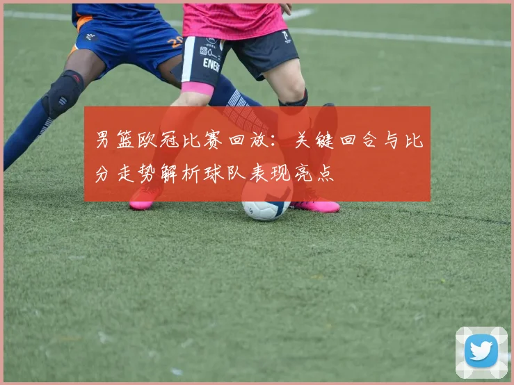 男篮欧冠比赛回放:关键回合与比分走势解析球队表现亮点