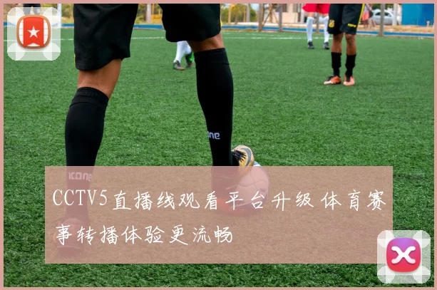 CCTV5直播线观看平台升级 体育赛事转播体验更流畅