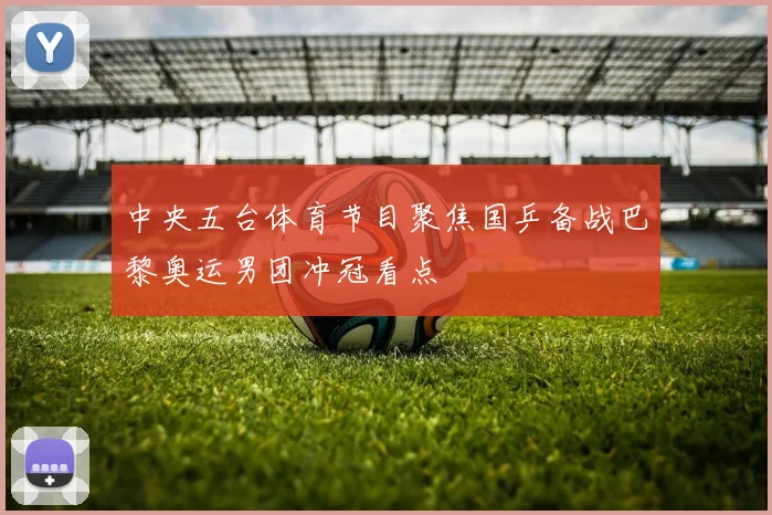 中央五台体育节目聚焦国乒备战巴黎奥运男团冲冠看点