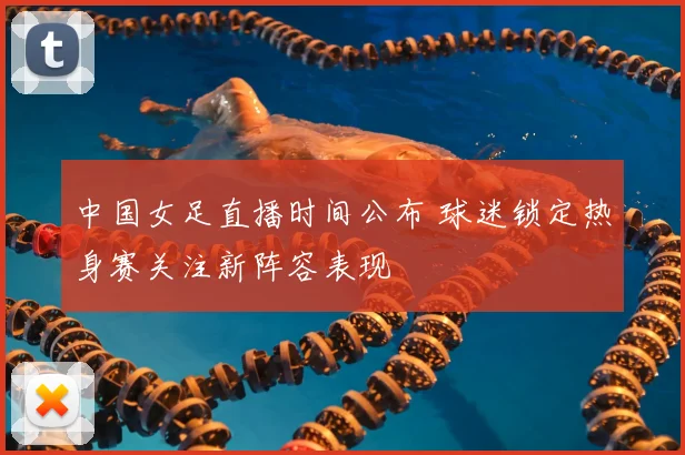 中国女足直播时间公布 球迷锁定热身赛关注新阵容表现