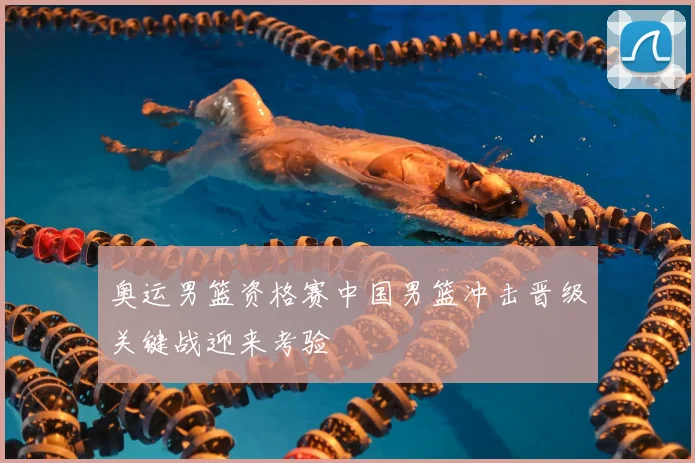 奥运男篮资格赛中国男篮冲击晋级关键战迎来考验