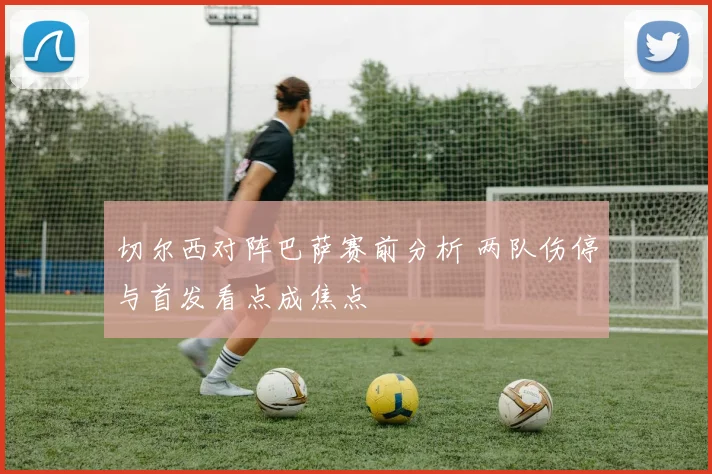 切尔西对阵巴萨赛前分析 两队伤停与首发看点成焦点