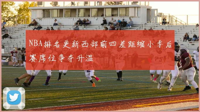 NBA排名更新西部前四差距缩小季后赛席位争夺升温