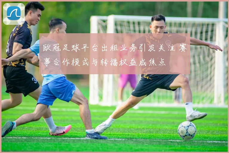 欧冠足球平台出租业务引发关注 赛事合作模式与转播权益成焦点