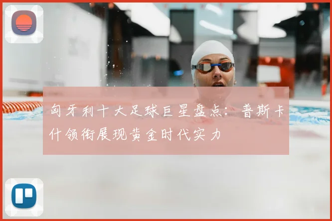 匈牙利十大足球巨星盘点：普斯卡什领衔展现黄金时代实力