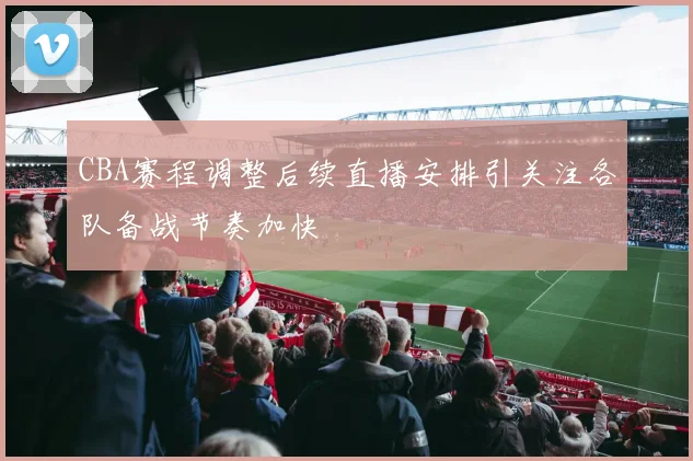 CBA赛程调整后续直播安排引关注各队备战节奏加快